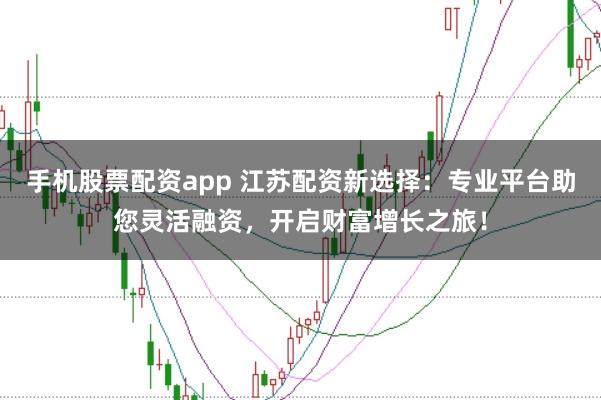 手机股票配资app 江苏配资新选择：专业平台助您灵活融资，开启财富增长之旅！