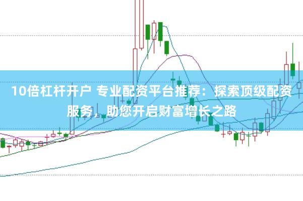 10倍杠杆开户 专业配资平台推荐：探索顶级配资服务，助您开启财富增长之路