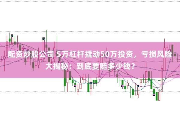 配资炒股公司 5万杠杆撬动50万投资，亏损风险大揭秘：到底要赔多少钱？