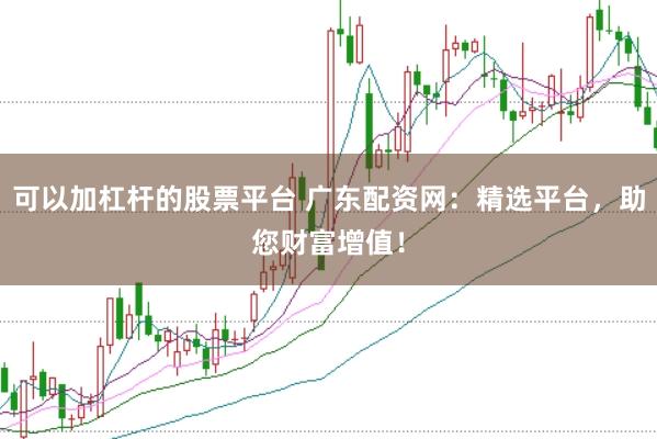 可以加杠杆的股票平台 广东配资网：精选平台，助您财富增值！