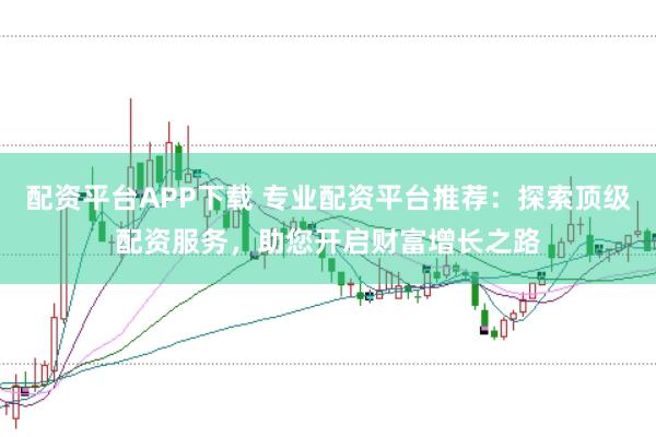 配资平台APP下载 专业配资平台推荐：探索顶级配资服务，助您开启财富增长之路