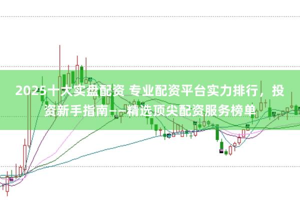 2025十大实盘配资 专业配资平台实力排行，投资新手指南——精选顶尖配资服务榜单