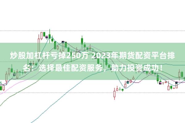 炒股加杠杆亏掉250万 2023年期货配资平台排名：选择最佳配资服务，助力投资成功！