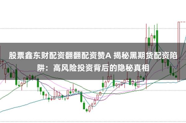 股票鑫东财配资翻翻配资赞A 揭秘黑期货配资陷阱：高风险投资背后的隐秘真相