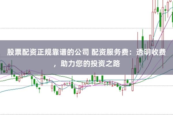 股票配资正规靠谱的公司 配资服务费：透明收费，助力您的投资之路