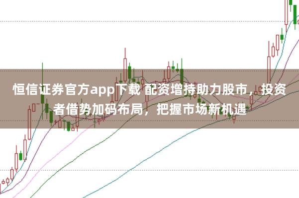 恒信证券官方app下载 配资增持助力股市，投资者借势加码布局，把握市场新机遇