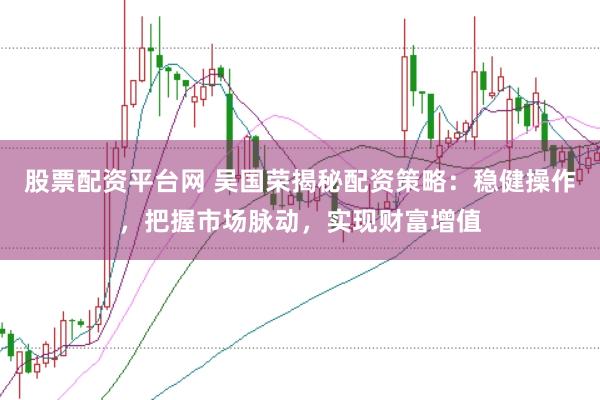 股票配资平台网 吴国荣揭秘配资策略：稳健操作，把握市场脉动，实现财富增值
