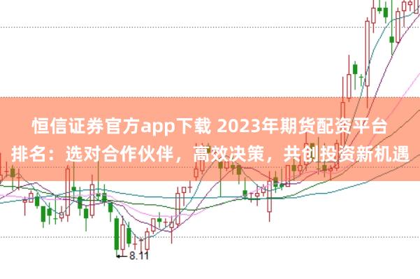 恒信证券官方app下载 2023年期货配资平台排名：选对合作伙伴，高效决策，共创投资新机遇
