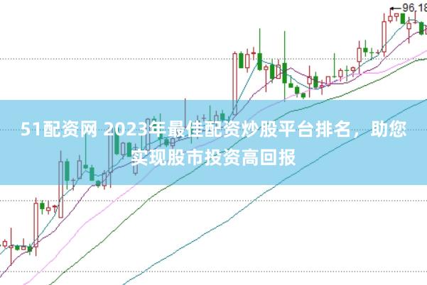 51配资网 2023年最佳配资炒股平台排名，助您实现股市投资高回报