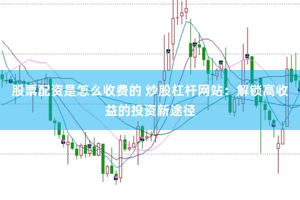 股票配资是怎么收费的 炒股杠杆网站：解锁高收益的投资新途径