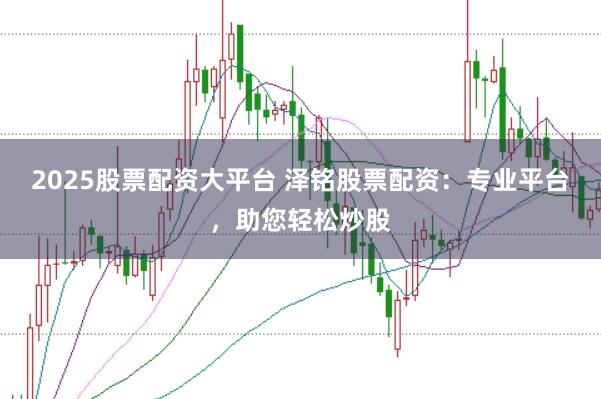 2025股票配资大平台 泽铭股票配资：专业平台，助您轻松炒股