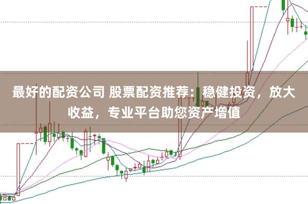 最好的配资公司 股票配资推荐：稳健投资，放大收益，专业平台助您资产增值