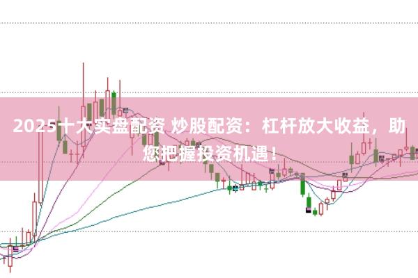 2025十大实盘配资 炒股配资：杠杆放大收益，助您把握投资机遇！
