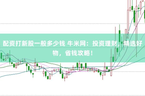 配资打新股一般多少钱 牛米网：投资理财，精选好物，省钱攻略！