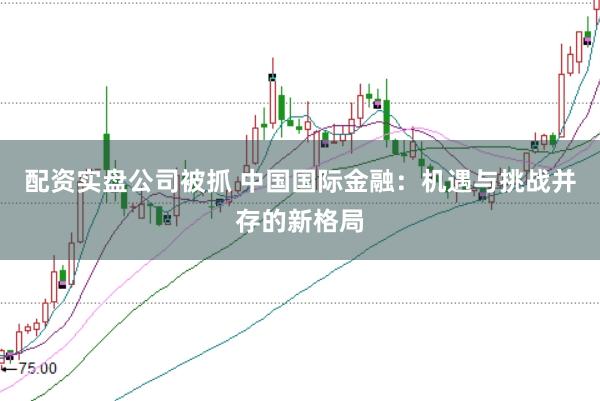配资实盘公司被抓 中国国际金融：机遇与挑战并存的新格局