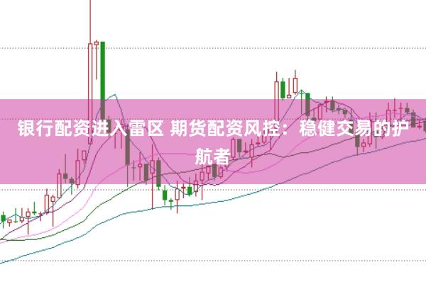 银行配资进入雷区 期货配资风控：稳健交易的护航者