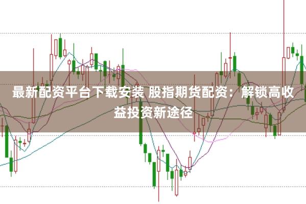 最新配资平台下载安装 股指期货配资：解锁高收益投资新途径