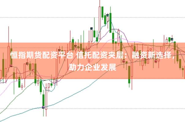 恒指期货配资平台 信托配资夹层：融资新选择，助力企业发展
