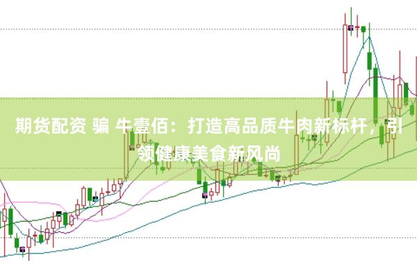 期货配资 骗 牛壹佰：打造高品质牛肉新标杆，引领健康美食新风尚