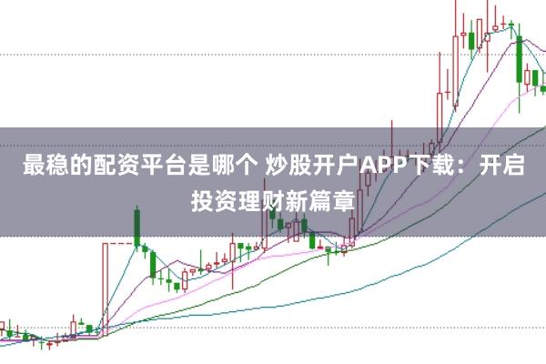 最稳的配资平台是哪个 炒股开户APP下载：开启投资理财新篇章