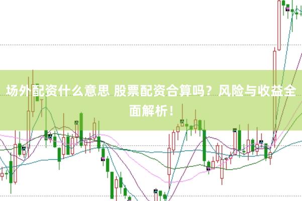 场外配资什么意思 股票配资合算吗？风险与收益全面解析！