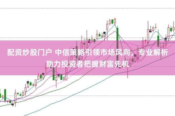 配资炒股门户 中信策略引领市场风向，专业解析助力投资者把握财富先机