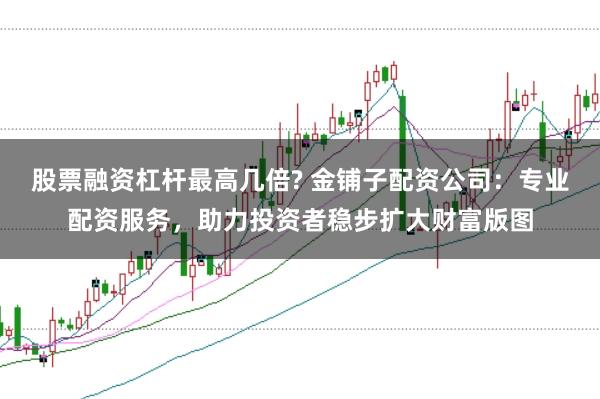 股票融资杠杆最高几倍? 金铺子配资公司：专业配资服务，助力投资者稳步扩大财富版图