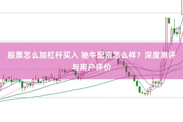 股票怎么加杠杆买入 驰牛配资怎么样？深度测评与用户评价