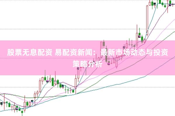 股票无息配资 易配资新闻：最新市场动态与投资策略分析
