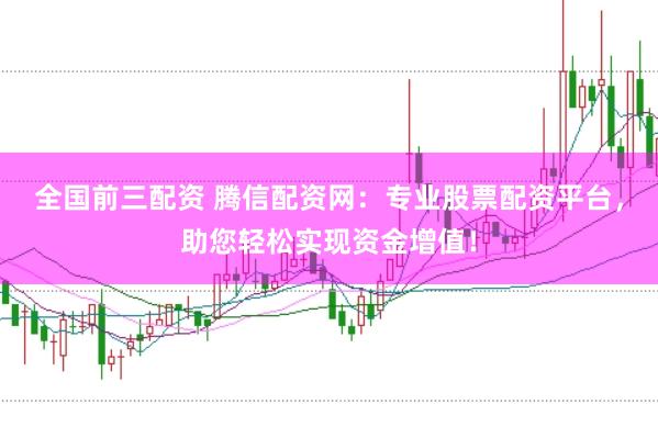 全国前三配资 腾信配资网：专业股票配资平台，助您轻松实现资金增值！