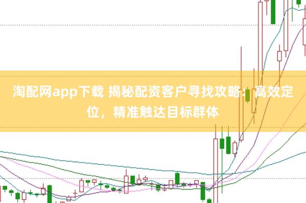 淘配网app下载 揭秘配资客户寻找攻略：高效定位，精准触达目标群体