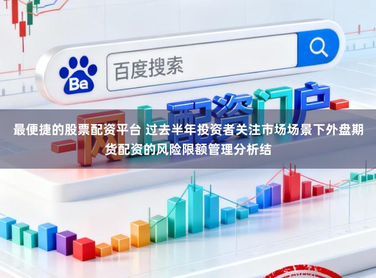 最便捷的股票配资平台 过去半年投资者关注市场场景下外盘期货配资的风险限额管理分析结