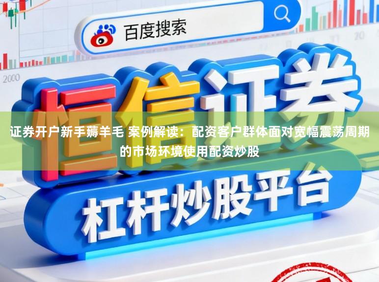 证券开户新手薅羊毛 案例解读：配资客户群体面对宽幅震荡周期的市场环境使用配资炒股