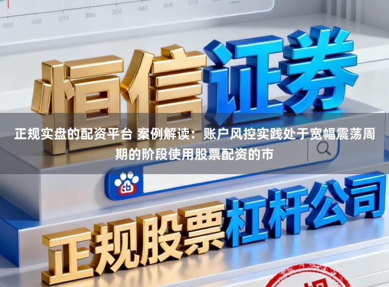 正规实盘的配资平台 案例解读：账户风控实践处于宽幅震荡周期的阶段使用股票配资的市