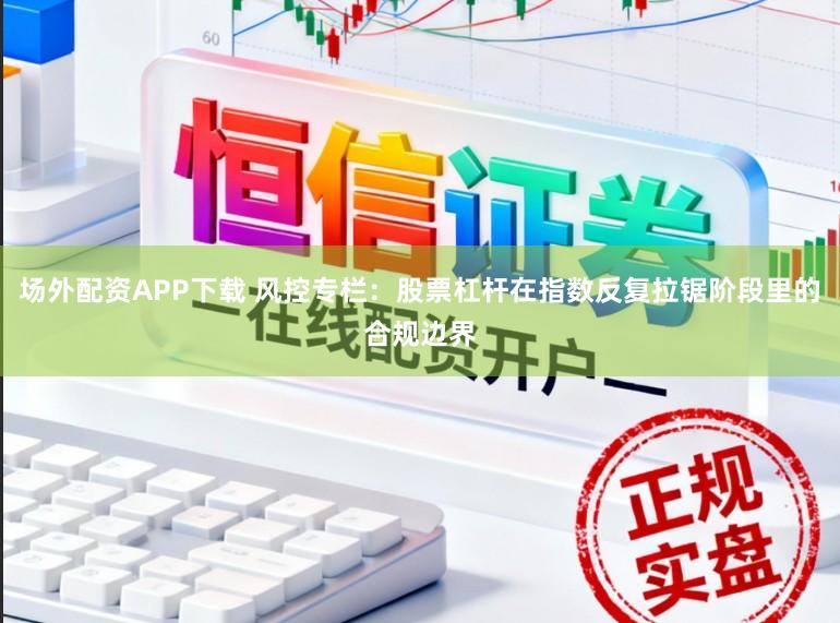 场外配资APP下载 风控专栏：股票杠杆在指数反复拉锯阶段里的合规边界
